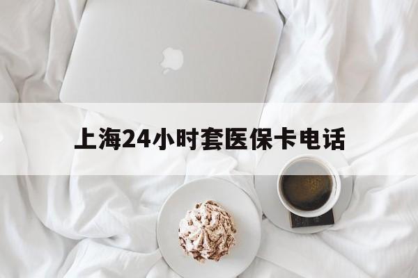 杭州最新上海24小时套医保卡电话方法分析(最方便真实的杭州上海24小时套医保卡电话是多少方法)