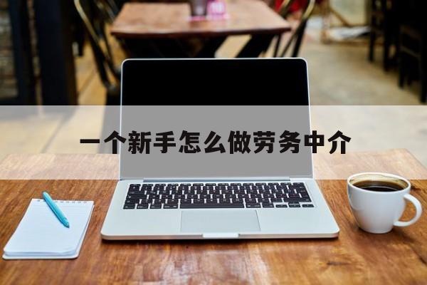 杭州最新一个新手怎么做劳务中介方法分析(最方便真实的杭州一个新手怎么做劳务中介工作方法)
