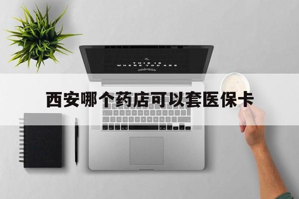 杭州最新西安哪个药店可以套医保卡方法分析(最方便真实的杭州西安市药店买药方法)