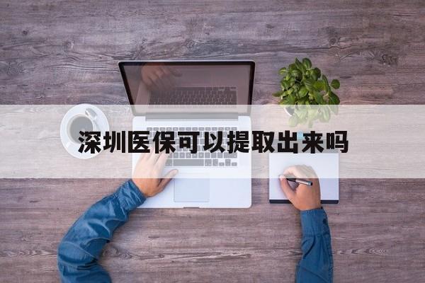 杭州最新深圳医保可以提取出来吗方法分析(最方便真实的杭州深圳医保能提取吗方法)